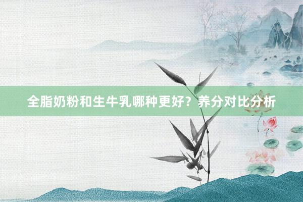 全脂奶粉和生牛乳哪种更好？养分对比分析