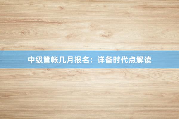 中级管帐几月报名：详备时代点解读