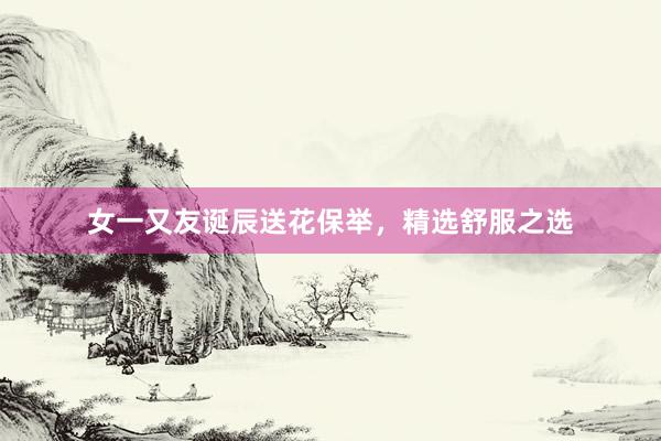 女一又友诞辰送花保举，精选舒服之选